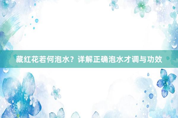 藏红花若何泡水？详解正确泡水才调与功效